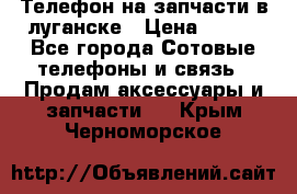 Телефон на запчасти в луганске › Цена ­ 300 - Все города Сотовые телефоны и связь » Продам аксессуары и запчасти   . Крым,Черноморское